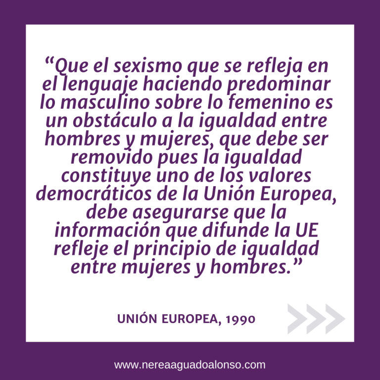 Lenguaje No Sexista Normativa Europea: “Que el sexismo que se refleja en el lenguaje haciendo predominar lo masculino sobre lo femenino es un obstáculo a la igualdad entre hombres y mujeres, que debe ser removido pues la igualdad constituye uno de los valores democráticos de la Unión Europea, debe asegurarse que la información que difunde la UE refleje el principio de igualdad entre mujeres y hombres.” UNIÓN EUROPEA, 1990